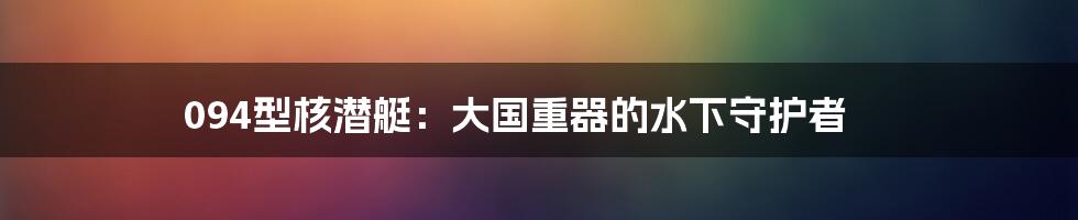 094型核潜艇:大国重器的水下守护者
