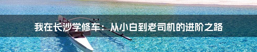 我在长沙学修车:从小白到老司机的进阶之路