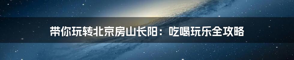 带你玩转北京房山长阳：吃喝玩乐全攻略