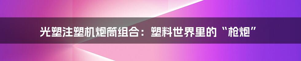 光塑注塑机炮筒组合:塑料世界里的“枪炮”