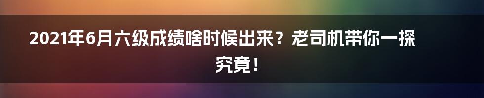 2021年6月六级成绩啥时候出来?老司机带你一探究竟!