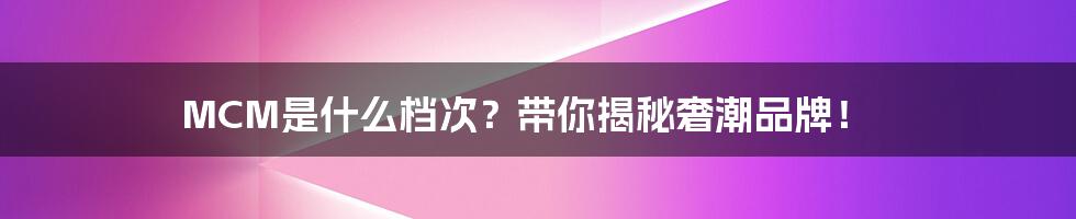 MCM是什么档次？带你揭秘奢潮品牌！