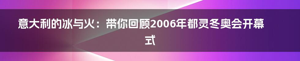意大利的冰与火:带你回顾2006年都灵冬奥会开幕式
