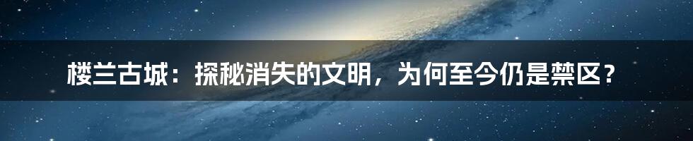 楼兰古城:探秘消失的文明,为何至今仍是禁区?