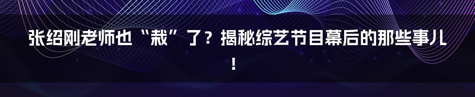 张绍刚老师也“栽”了?揭秘综艺节目幕后的那些事儿!