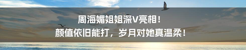 周海媚姐姐深V亮相! 颜值依旧能打,岁月对她真温柔!
