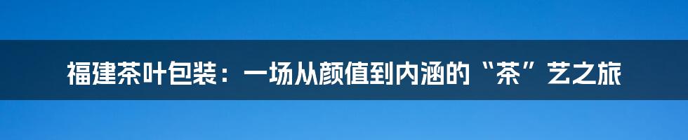福建茶叶包装:一场从颜值到内涵的“茶”艺之旅
