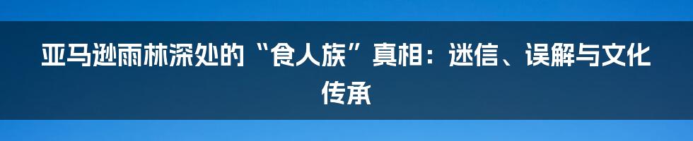 亚马逊雨林深处的“食人族”真相：迷信、误解与文化传承