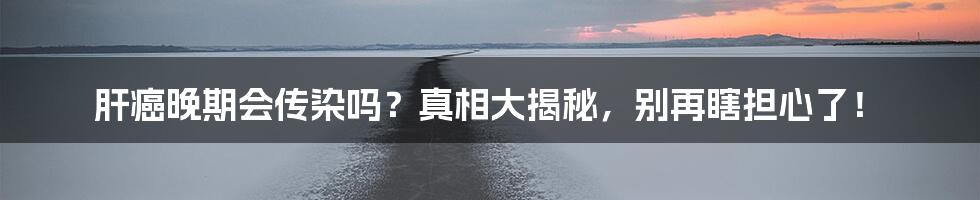 肝癌晚期会传染吗?真相大揭秘,别再瞎担心了!