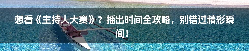 想看《主持人大赛》？播出时间全攻略，别错过精彩瞬间！