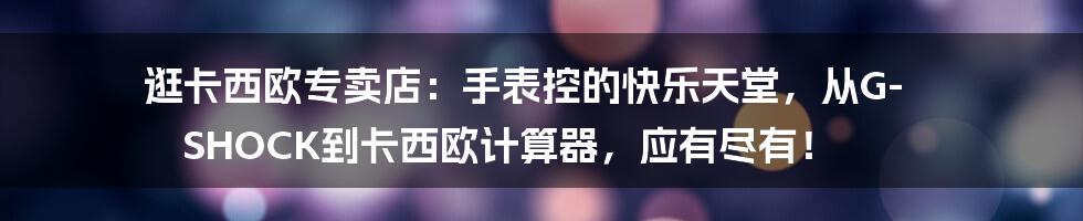 逛卡西欧专卖店:手表控的快乐天堂,从G-SHOCK到卡西欧计算器,应有尽有!