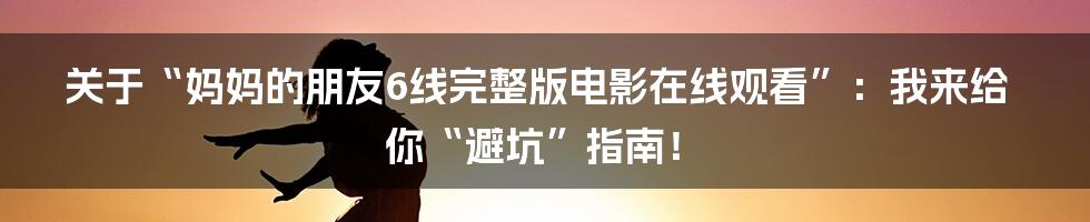 关于“妈妈的朋友6线完整版电影在线观看”：我来给你“避坑”指南！