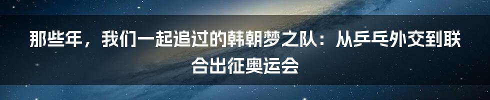 那些年,我们一起追过的韩朝梦之队:从乒乓外交到联合出征奥运会