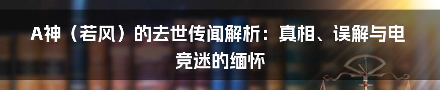 A神(若风)的去世传闻解析:真相、误解与电竞迷的缅怀