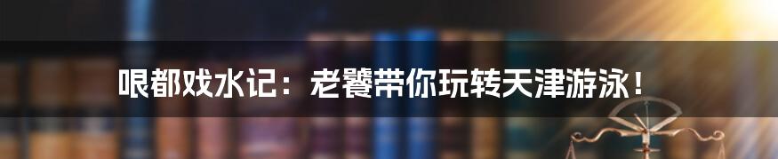 哏都戏水记:老饕带你玩转天津游泳!