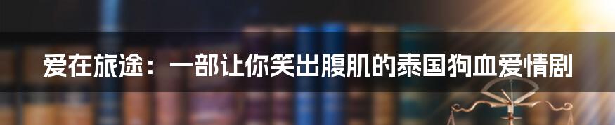 爱在旅途:一部让你笑出腹肌的泰国狗血爱情剧