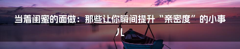 当着闺蜜的面做:那些让你瞬间提升“亲密度”的小事儿