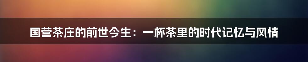 国营茶庄的前世今生：一杯茶里的时代记忆与风情