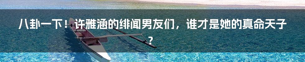 八卦一下!许雅涵的绯闻男友们,谁才是她的真命天子?