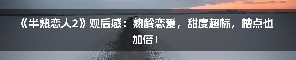 《半熟恋人2》观后感:熟龄恋爱,甜度超标,槽点也加倍!