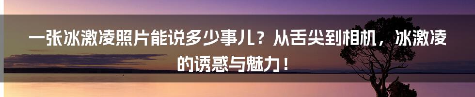 一张冰激凌照片能说多少事儿?从舌尖到相机,冰激凌的诱惑与魅力!