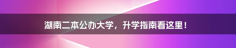 湖南二本公办大学,升学指南看这里!