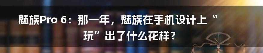 魅族Pro 6:那一年,魅族在手机设计上“玩”出了什么花样?