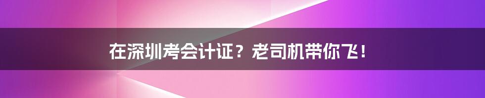 在深圳考会计证?老司机带你飞!