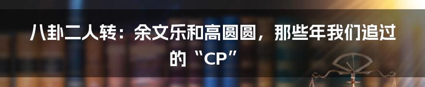 八卦二人转:余文乐和高圆圆,那些年我们追过的“CP”