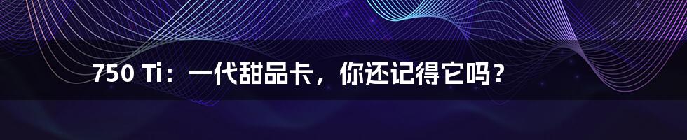 750 Ti:一代甜品卡,你还记得它吗?