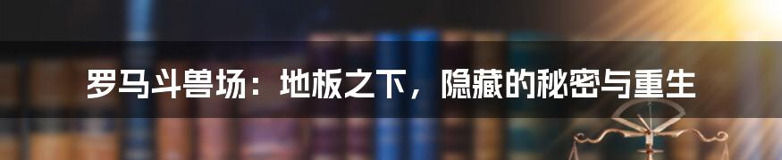 罗马斗兽场：地板之下，隐藏的秘密与重生