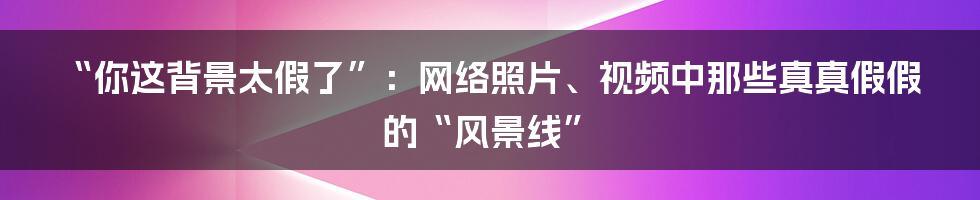 “你这背景太假了”:网络照片、视频中那些真真假假的“风景线”