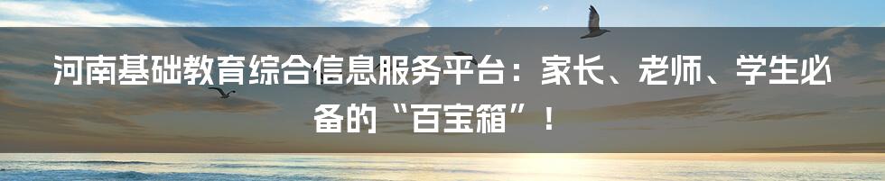 河南基础教育综合信息服务平台：家长、老师、学生必备的“百宝箱”！