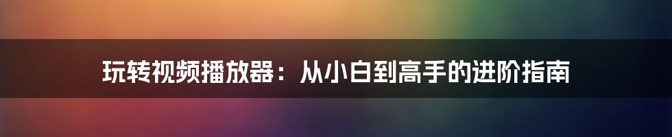 玩转视频播放器:从小白到高手的进阶指南