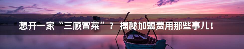 想开一家“三顾冒菜”? 揭秘加盟费用那些事儿!