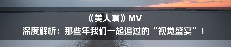 《美人啊》MV 深度解析：那些年我们一起追过的“视觉盛宴”！