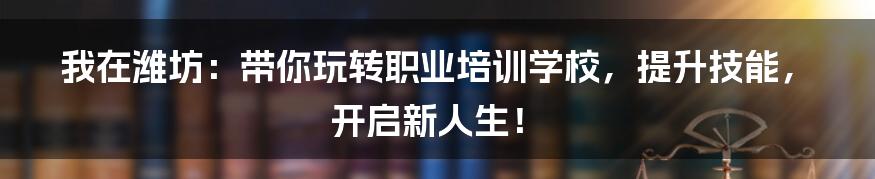我在潍坊:带你玩转职业培训学校,提升技能,开启新人生!
