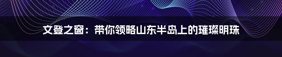 文登之窗:带你领略山东半岛上的璀璨明珠
