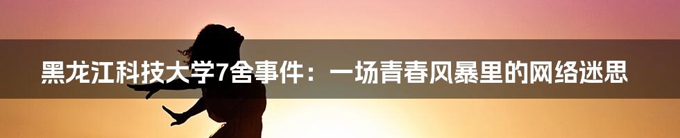 黑龙江科技大学7舍事件:一场青春风暴里的网络迷思