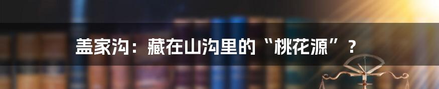 盖家沟：藏在山沟里的“桃花源”？