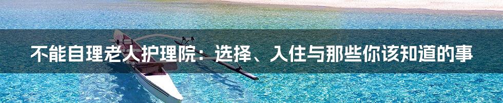 不能自理老人护理院:选择、入住与那些你该知道的事