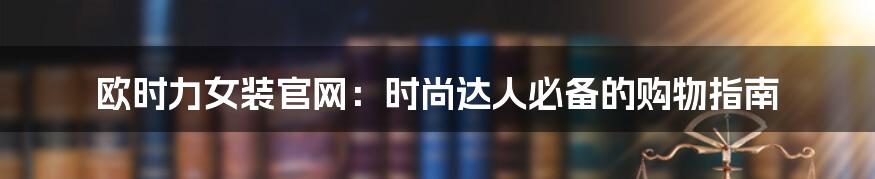 欧时力女装官网:时尚达人必备的购物指南
