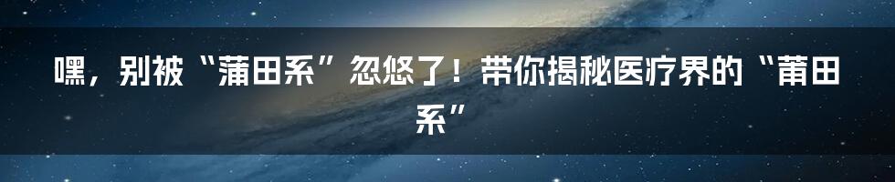 嘿,别被“蒲田系”忽悠了!带你揭秘医疗界的“莆田系”