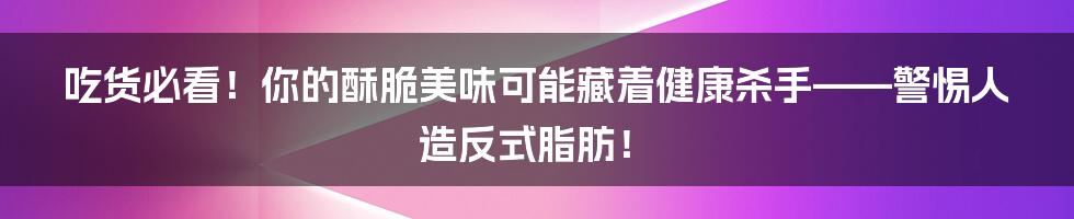 吃货必看!你的酥脆美味可能藏着健康杀手——警惕人造反式脂肪!