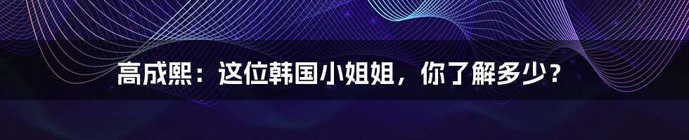高成熙:这位韩国小姐姐,你了解多少?