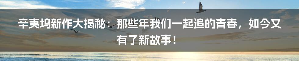 辛夷坞新作大揭秘：那些年我们一起追的青春，如今又有了新故事！