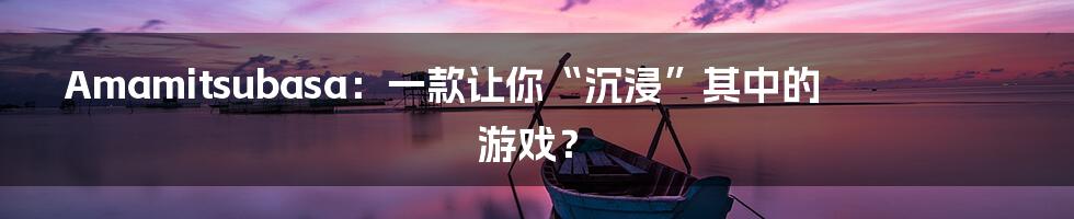 Amamitsubasa：一款让你“沉浸”其中的游戏？