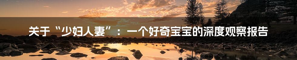 关于“少妇人妻”：一个好奇宝宝的深度观察报告