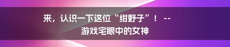 来，认识一下这位“绀野子”！ -- 游戏宅眼中的女神