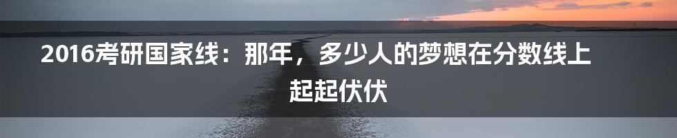 2016考研国家线:那年,多少人的梦想在分数线上起起伏伏